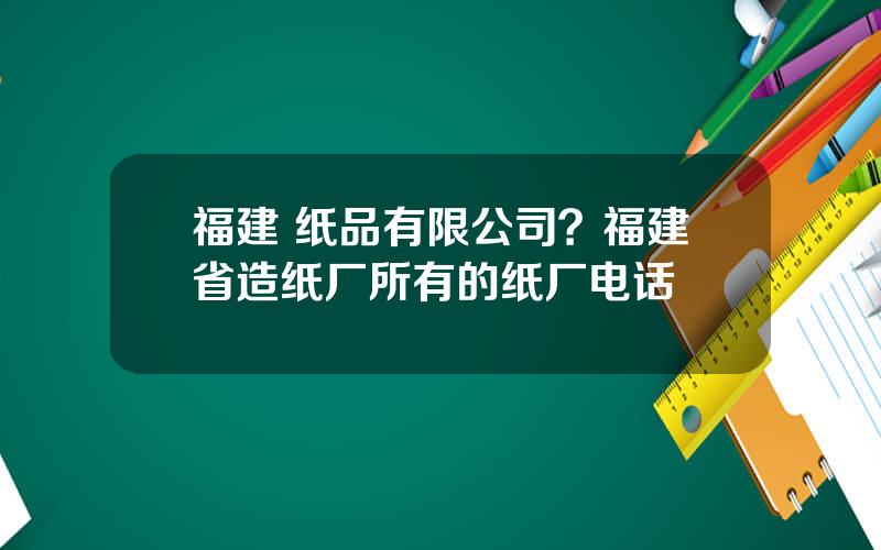 福建 纸品有限公司？福建省造纸厂所有的纸厂电话